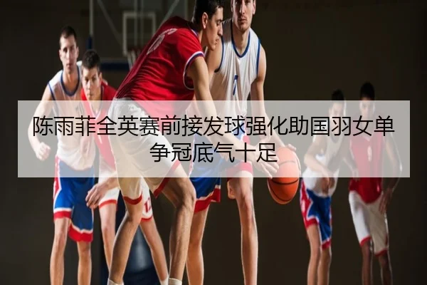 陈雨菲全英赛前接发球强化助国羽女单争冠底气十足