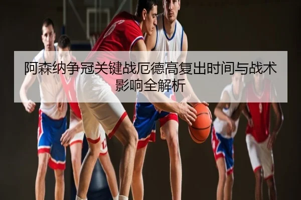 阿森纳争冠关键战厄德高复出时间与战术影响全解析